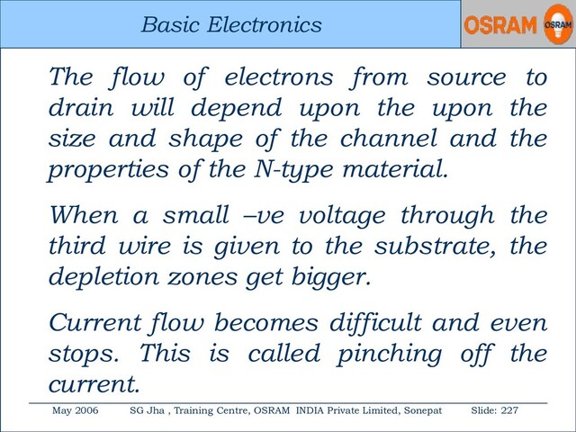 Basic Electronics
May 2006 SG Jha , Training Centre, OSRAM INDIA Private Limited, Sonepat Slide: 227
Basic Electronics
The flow of electrons from source to
drain will depend upon the upon the
size and shape of the channel and the
properties of the N-type material.
When a small –ve voltage through the
third wire is given to the substrate, the
depletion zones get bigger.
Current flow becomes difficult and even
stops. This is called pinching off the
current.
