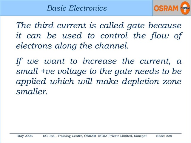 Basic Electronics
May 2006 SG Jha , Training Centre, OSRAM INDIA Private Limited, Sonepat Slide: 228
Basic Electronics
The third current is called gate because
it can be used to control the flow of
electrons along the channel.
If we want to increase the current, a
small +ve voltage to the gate needs to be
applied which will make depletion zone
smaller.
