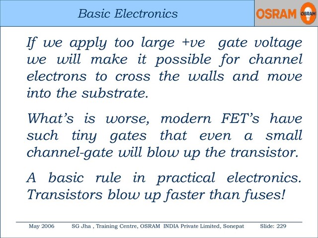 Basic Electronics
May 2006 SG Jha , Training Centre, OSRAM INDIA Private Limited, Sonepat Slide: 229
Basic Electronics
If we apply too large +ve gate voltage
we will make it possible for channel
electrons to cross the walls and move
into the substrate.
What’s is worse, modern FET’s have
such tiny gates that even a small
channel-gate will blow up the transistor.
A basic rule in practical electronics.
Transistors blow up faster than fuses!
