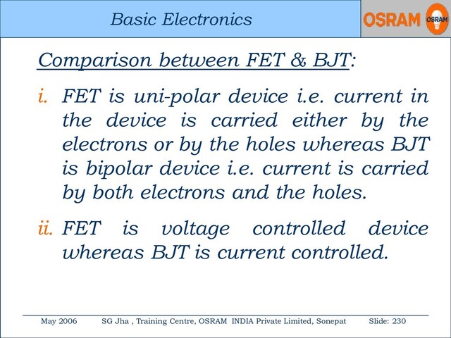 Basic Electronics
May 2006 SG Jha , Training Centre, OSRAM INDIA Private Limited, Sonepat Slide: 230
Basic Electronics
Comparison between FET & BJT:
i. FET is uni-polar device i.e. current in
the device is carried either by the
electrons or by the holes whereas BJT
is bipolar device i.e. current is carried
by both electrons and the holes.
ii. FET is voltage controlled device
whereas BJT is current controlled.
