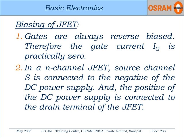Basic Electronics
May 2006 SG Jha , Training Centre, OSRAM INDIA Private Limited, Sonepat Slide: 233
Basic Electronics
Biasing of JFET:
1. Gates are always reverse biased.
Therefore the gate current IG
is
practically zero.
2. In a n-channel JFET, source channel
S is connected to the negative of the
DC power supply. And, the positive of
the DC power supply is connected to
the drain terminal of the JFET.
