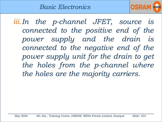 Basic Electronics
May 2006 SG Jha , Training Centre, OSRAM INDIA Private Limited, Sonepat Slide: 234
Basic Electronics
iii.In the p-channel JFET, source is
connected to the positive end of the
power supply and the drain is
connected to the negative end of the
power supply unit for the drain to get
the holes from the p-channel where
the holes are the majority carriers.
