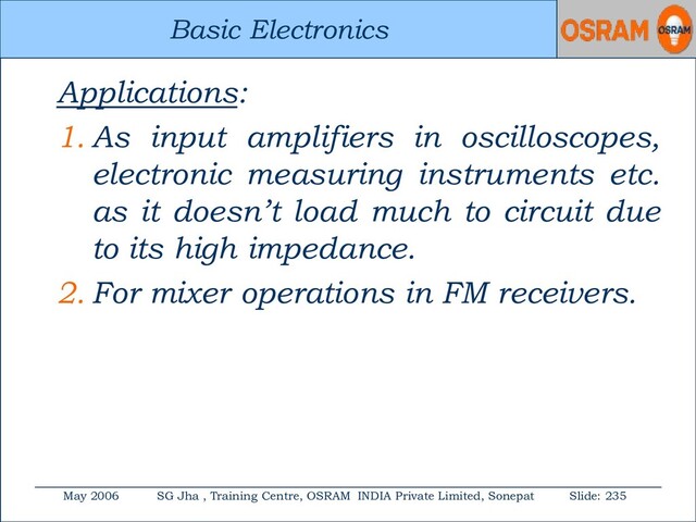 Basic Electronics
May 2006 SG Jha , Training Centre, OSRAM INDIA Private Limited, Sonepat Slide: 235
Basic Electronics
Applications:
1. As input amplifiers in oscilloscopes,
electronic measuring instruments etc.
as it doesn’t load much to circuit due
to its high impedance.
2. For mixer operations in FM receivers.
