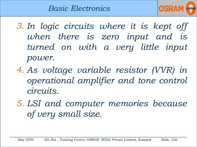 Basic Electronics
May 2006 SG Jha , Training Centre, OSRAM INDIA Private Limited, Sonepat Slide: 236
Basic Electronics
3. In logic circuits where it is kept off
when there is zero input and is
turned on with a very little input
power.
4. As voltage variable resistor (VVR) in
operational amplifier and tone control
circuits.
5. LSI and computer memories because
of very small size.

