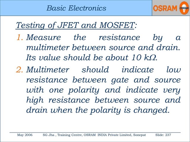 Basic Electronics
May 2006 SG Jha , Training Centre, OSRAM INDIA Private Limited, Sonepat Slide: 237
Basic Electronics
Testing of JFET and MOSFET:
1. Measure the resistance by a
multimeter between source and drain.
Its value should be about 10 k.
2. Multimeter should indicate low
resistance between gate and source
with one polarity and indicate very
high resistance between source and
drain when the polarity is changed.
