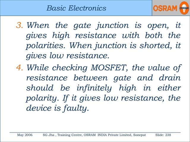 Basic Electronics
May 2006 SG Jha , Training Centre, OSRAM INDIA Private Limited, Sonepat Slide: 238
Basic Electronics
3. When the gate junction is open, it
gives high resistance with both the
polarities. When junction is shorted, it
gives low resistance.
4. While checking MOSFET, the value of
resistance between gate and drain
should be infinitely high in either
polarity. If it gives low resistance, the
device is faulty.
