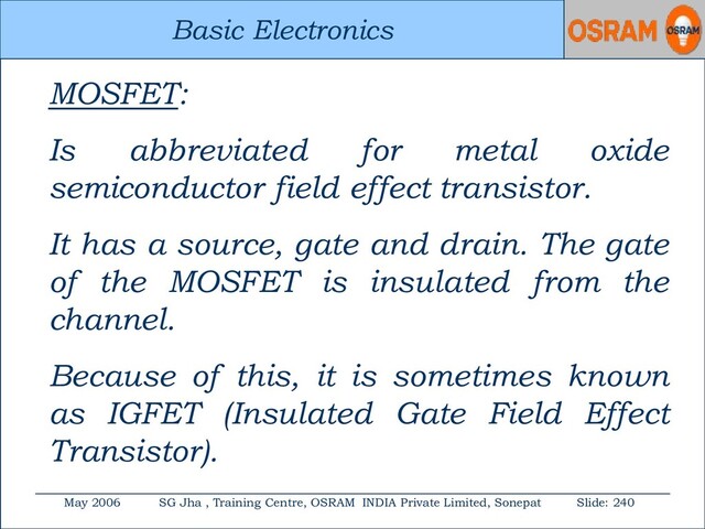 Basic Electronics
May 2006 SG Jha , Training Centre, OSRAM INDIA Private Limited, Sonepat Slide: 240
Basic Electronics
MOSFET:
Is abbreviated for metal oxide
semiconductor field effect transistor.
It has a source, gate and drain. The gate
of the MOSFET is insulated from the
channel.
Because of this, it is sometimes known
as IGFET (Insulated Gate Field Effect
Transistor).
