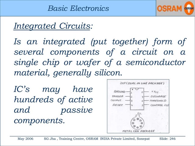 Basic Electronics
May 2006 SG Jha , Training Centre, OSRAM INDIA Private Limited, Sonepat Slide: 246
Basic Electronics
Integrated Circuits:
Is an integrated (put together) form of
several components of a circuit on a
single chip or wafer of a semiconductor
material, generally silicon.
IC’s may have
hundreds of active
and passive
components.
