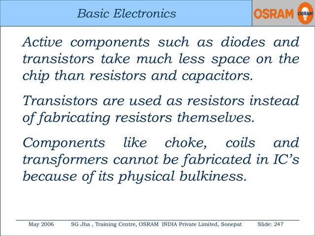 Basic Electronics
May 2006 SG Jha , Training Centre, OSRAM INDIA Private Limited, Sonepat Slide: 247
Basic Electronics
Active components such as diodes and
transistors take much less space on the
chip than resistors and capacitors.
Transistors are used as resistors instead
of fabricating resistors themselves.
Components like choke, coils and
transformers cannot be fabricated in IC’s
because of its physical bulkiness.
