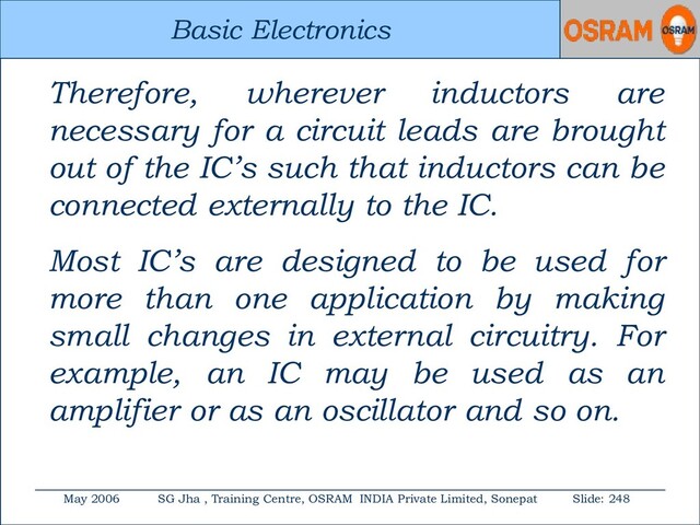 Basic Electronics
May 2006 SG Jha , Training Centre, OSRAM INDIA Private Limited, Sonepat Slide: 248
Basic Electronics
Therefore, wherever inductors are
necessary for a circuit leads are brought
out of the IC’s such that inductors can be
connected externally to the IC.
Most IC’s are designed to be used for
more than one application by making
small changes in external circuitry. For
example, an IC may be used as an
amplifier or as an oscillator and so on.
