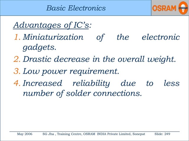 Basic Electronics
May 2006 SG Jha , Training Centre, OSRAM INDIA Private Limited, Sonepat Slide: 249
Basic Electronics
Advantages of IC’s:
1. Miniaturization of the electronic
gadgets.
2. Drastic decrease in the overall weight.
3. Low power requirement.
4. Increased reliability due to less
number of solder connections.
