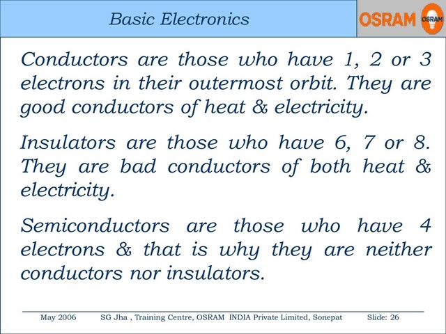 Basic Electronics
May 2006 SG Jha , Training Centre, OSRAM INDIA Private Limited, Sonepat Slide: 26
Basic Electronics
Conductors are those who have 1, 2 or 3
electrons in their outermost orbit. They are
good conductors of heat & electricity.
Insulators are those who have 6, 7 or 8.
They are bad conductors of both heat &
electricity.
Semiconductors are those who have 4
electrons & that is why they are neither
conductors nor insulators.

