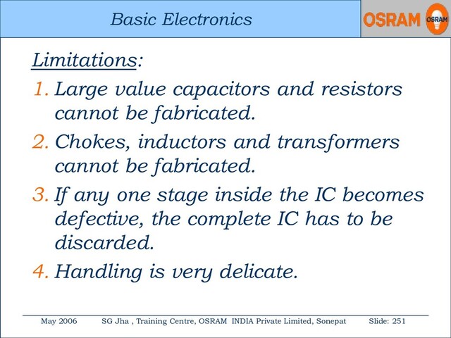 Basic Electronics
May 2006 SG Jha , Training Centre, OSRAM INDIA Private Limited, Sonepat Slide: 251
Basic Electronics
Limitations:
1. Large value capacitors and resistors
cannot be fabricated.
2. Chokes, inductors and transformers
cannot be fabricated.
3. If any one stage inside the IC becomes
defective, the complete IC has to be
discarded.
4. Handling is very delicate.
