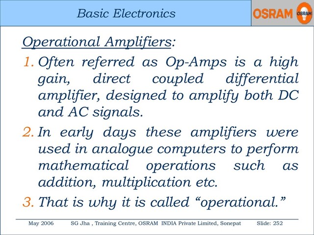 Basic Electronics
May 2006 SG Jha , Training Centre, OSRAM INDIA Private Limited, Sonepat Slide: 252
Basic Electronics
Operational Amplifiers:
1. Often referred as Op-Amps is a high
gain, direct coupled differential
amplifier, designed to amplify both DC
and AC signals.
2. In early days these amplifiers were
used in analogue computers to perform
mathematical operations such as
addition, multiplication etc.
3. That is why it is called “operational.”
