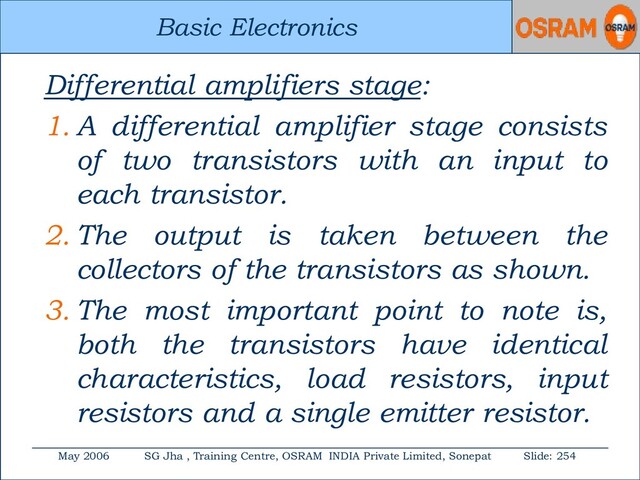Basic Electronics
May 2006 SG Jha , Training Centre, OSRAM INDIA Private Limited, Sonepat Slide: 254
Basic Electronics
Differential amplifiers stage:
1. A differential amplifier stage consists
of two transistors with an input to
each transistor.
2. The output is taken between the
collectors of the transistors as shown.
3. The most important point to note is,
both the transistors have identical
characteristics, load resistors, input
resistors and a single emitter resistor.
