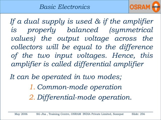 Basic Electronics
May 2006 SG Jha , Training Centre, OSRAM INDIA Private Limited, Sonepat Slide: 256
Basic Electronics
If a dual supply is used & if the amplifier
is properly balanced (symmetrical
values) the output voltage across the
collectors will be equal to the difference
of the two input voltages. Hence, this
amplifier is called differential amplifier
It can be operated in two modes;
1. Common-mode operation
2. Differential-mode operation.
