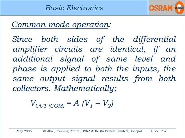 Basic Electronics
May 2006 SG Jha , Training Centre, OSRAM INDIA Private Limited, Sonepat Slide: 257
Basic Electronics
Common mode operation:
Since both sides of the differential
amplifier circuits are identical, if an
additional signal of same level and
phase is applied to both the inputs, the
same output signal results from both
collectors. Mathematically;
VOUT (COM)
= A (V1
– V2
)
