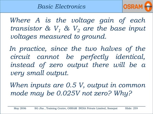 Basic Electronics
May 2006 SG Jha , Training Centre, OSRAM INDIA Private Limited, Sonepat Slide: 259
Basic Electronics
Where A is the voltage gain of each
transistor & V1
& V2
are the base input
voltages measured to ground.
In practice, since the two halves of the
circuit cannot be perfectly identical,
instead of zero output there will be a
very small output.
When inputs are 0.5 V, output in common
mode may be 0.025V not zero? Why?
