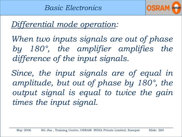 Basic Electronics
May 2006 SG Jha , Training Centre, OSRAM INDIA Private Limited, Sonepat Slide: 260
Basic Electronics
Differential mode operation:
When two inputs signals are out of phase
by 180°, the amplifier amplifies the
difference of the input signals.
Since, the input signals are of equal in
amplitude, but out of phase by 180°, the
output signal is equal to twice the gain
times the input signal.
