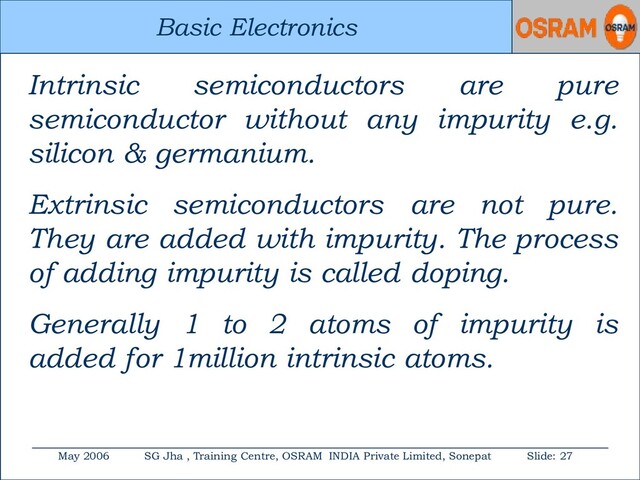Basic Electronics
May 2006 SG Jha , Training Centre, OSRAM INDIA Private Limited, Sonepat Slide: 27
Basic Electronics
Intrinsic semiconductors are pure
semiconductor without any impurity e.g.
silicon & germanium.
Extrinsic semiconductors are not pure.
They are added with impurity. The process
of adding impurity is called doping.
Generally 1 to 2 atoms of impurity is
added for 1million intrinsic atoms.
