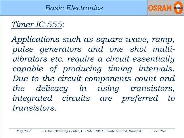 Basic Electronics
May 2006 SG Jha , Training Centre, OSRAM INDIA Private Limited, Sonepat Slide: 269
Basic Electronics
Timer IC-555:
Applications such as square wave, ramp,
pulse generators and one shot multi-
vibrators etc. require a circuit essentially
capable of producing timing intervals.
Due to the circuit components count and
the delicacy in using transistors,
integrated circuits are preferred to
transistors.
