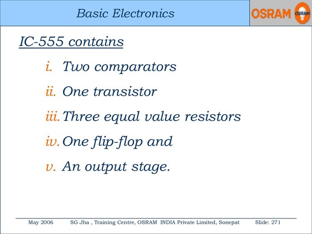 Basic Electronics
May 2006 SG Jha , Training Centre, OSRAM INDIA Private Limited, Sonepat Slide: 271
Basic Electronics
IC-555 contains
i. Two comparators
ii. One transistor
iii.Three equal value resistors
iv.One flip-flop and
v. An output stage.
