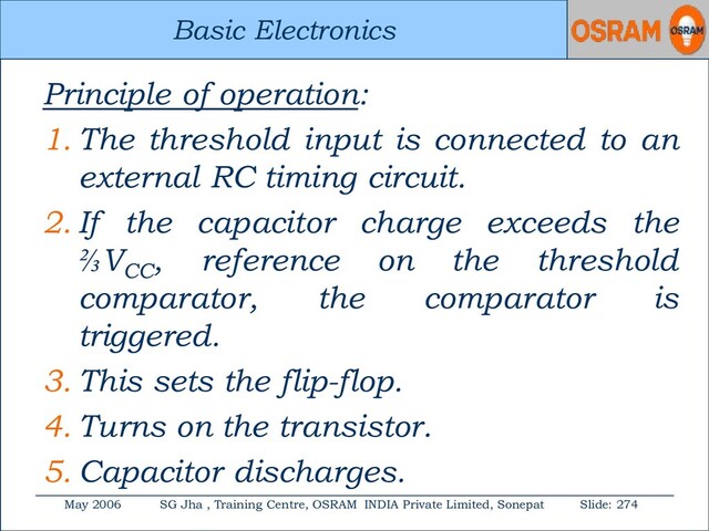 Basic Electronics
May 2006 SG Jha , Training Centre, OSRAM INDIA Private Limited, Sonepat Slide: 274
Basic Electronics
Principle of operation:
1. The threshold input is connected to an
external RC timing circuit.
2. If the capacitor charge exceeds the
⅔VCC
, reference on the threshold
comparator, the comparator is
triggered.
3. This sets the flip-flop.
4. Turns on the transistor.
5. Capacitor discharges.
