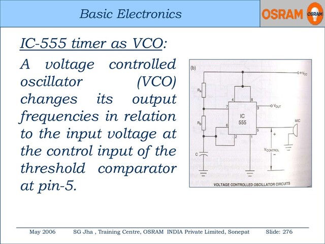 Basic Electronics
May 2006 SG Jha , Training Centre, OSRAM INDIA Private Limited, Sonepat Slide: 276
Basic Electronics
IC-555 timer as VCO:
A voltage controlled
oscillator (VCO)
changes its output
frequencies in relation
to the input voltage at
the control input of the
threshold comparator
at pin-5.
