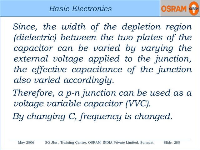 Basic Electronics
May 2006 SG Jha , Training Centre, OSRAM INDIA Private Limited, Sonepat Slide: 280
Basic Electronics
Since, the width of the depletion region
(dielectric) between the two plates of the
capacitor can be varied by varying the
external voltage applied to the junction,
the effective capacitance of the junction
also varied accordingly.
Therefore, a p-n junction can be used as a
voltage variable capacitor (VVC).
By changing C, frequency is changed.
