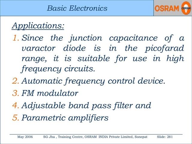 Basic Electronics
May 2006 SG Jha , Training Centre, OSRAM INDIA Private Limited, Sonepat Slide: 281
Basic Electronics
Applications:
1. Since the junction capacitance of a
varactor diode is in the picofarad
range, it is suitable for use in high
frequency circuits.
2. Automatic frequency control device.
3. FM modulator
4. Adjustable band pass filter and
5. Parametric amplifiers
