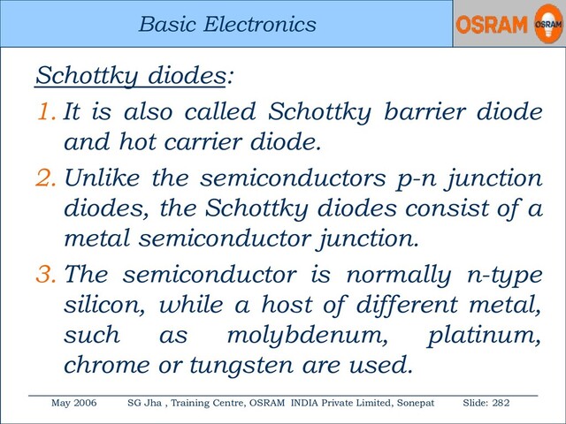 Basic Electronics
May 2006 SG Jha , Training Centre, OSRAM INDIA Private Limited, Sonepat Slide: 282
Basic Electronics
Schottky diodes:
1. It is also called Schottky barrier diode
and hot carrier diode.
2. Unlike the semiconductors p-n junction
diodes, the Schottky diodes consist of a
metal semiconductor junction.
3. The semiconductor is normally n-type
silicon, while a host of different metal,
such as molybdenum, platinum,
chrome or tungsten are used.
