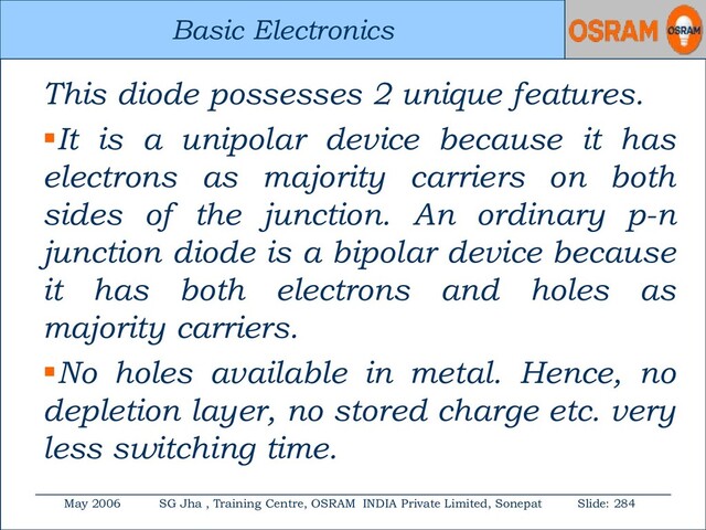 Basic Electronics
May 2006 SG Jha , Training Centre, OSRAM INDIA Private Limited, Sonepat Slide: 284
Basic Electronics
This diode possesses 2 unique features.
It is a unipolar device because it has
electrons as majority carriers on both
sides of the junction. An ordinary p-n
junction diode is a bipolar device because
it has both electrons and holes as
majority carriers.
No holes available in metal. Hence, no
depletion layer, no stored charge etc. very
less switching time.
