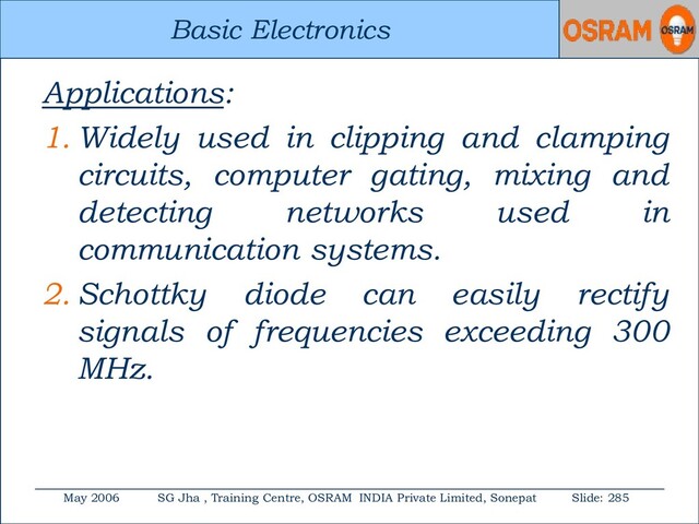 Basic Electronics
May 2006 SG Jha , Training Centre, OSRAM INDIA Private Limited, Sonepat Slide: 285
Basic Electronics
Applications:
1. Widely used in clipping and clamping
circuits, computer gating, mixing and
detecting networks used in
communication systems.
2. Schottky diode can easily rectify
signals of frequencies exceeding 300
MHz.
