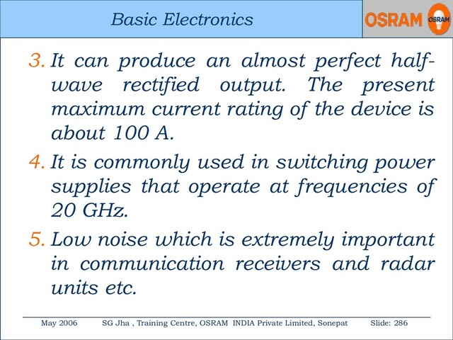 Basic Electronics
May 2006 SG Jha , Training Centre, OSRAM INDIA Private Limited, Sonepat Slide: 286
Basic Electronics
3. It can produce an almost perfect half-
wave rectified output. The present
maximum current rating of the device is
about 100 A.
4. It is commonly used in switching power
supplies that operate at frequencies of
20 GHz.
5. Low noise which is extremely important
in communication receivers and radar
units etc.

