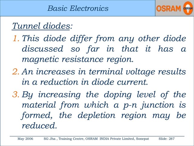 Basic Electronics
May 2006 SG Jha , Training Centre, OSRAM INDIA Private Limited, Sonepat Slide: 287
Basic Electronics
Tunnel diodes:
1. This diode differ from any other diode
discussed so far in that it has a
magnetic resistance region.
2. An increases in terminal voltage results
in a reduction in diode current.
3. By increasing the doping level of the
material from which a p-n junction is
formed, the depletion region may be
reduced.

