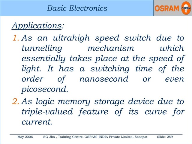 Basic Electronics
May 2006 SG Jha , Training Centre, OSRAM INDIA Private Limited, Sonepat Slide: 289
Basic Electronics
Applications:
1. As an ultrahigh speed switch due to
tunnelling mechanism which
essentially takes place at the speed of
light. It has a switching time of the
order of nanosecond or even
picosecond.
2. As logic memory storage device due to
triple-valued feature of its curve for
current.
