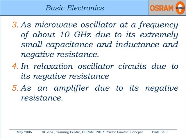 Basic Electronics
May 2006 SG Jha , Training Centre, OSRAM INDIA Private Limited, Sonepat Slide: 290
Basic Electronics
3. As microwave oscillator at a frequency
of about 10 GHz due to its extremely
small capacitance and inductance and
negative resistance.
4. In relaxation oscillator circuits due to
its negative resistance
5. As an amplifier due to its negative
resistance.
