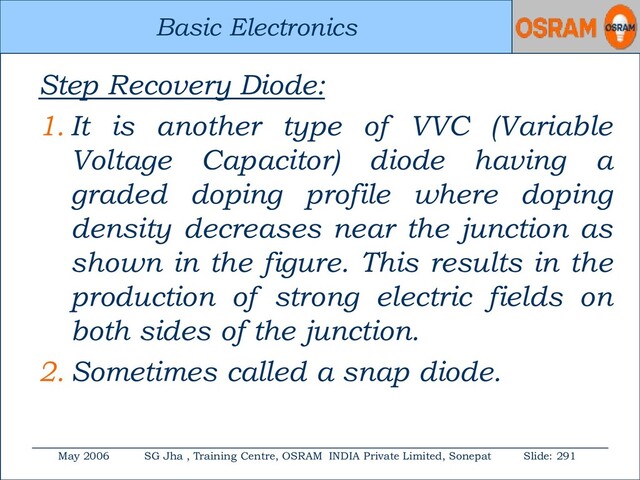 Basic Electronics
May 2006 SG Jha , Training Centre, OSRAM INDIA Private Limited, Sonepat Slide: 291
Basic Electronics
Step Recovery Diode:
1. It is another type of VVC (Variable
Voltage Capacitor) diode having a
graded doping profile where doping
density decreases near the junction as
shown in the figure. This results in the
production of strong electric fields on
both sides of the junction.
2. Sometimes called a snap diode.
