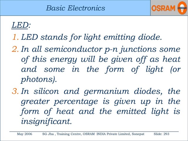 Basic Electronics
May 2006 SG Jha , Training Centre, OSRAM INDIA Private Limited, Sonepat Slide: 293
Basic Electronics
LED:
1. LED stands for light emitting diode.
2. In all semiconductor p-n junctions some
of this energy will be given off as heat
and some in the form of light (or
photons).
3. In silicon and germanium diodes, the
greater percentage is given up in the
form of heat and the emitted light is
insignificant.
