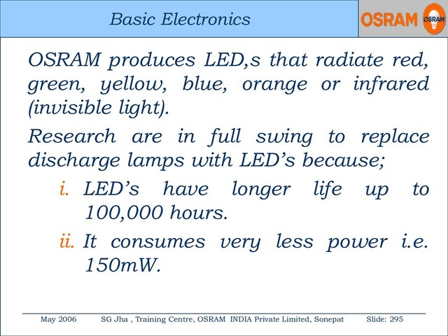 Basic Electronics
May 2006 SG Jha , Training Centre, OSRAM INDIA Private Limited, Sonepat Slide: 295
Basic Electronics
OSRAM produces LED,s that radiate red,
green, yellow, blue, orange or infrared
(invisible light).
Research are in full swing to replace
discharge lamps with LED’s because;
i. LED’s have longer life up to
100,000 hours.
ii. It consumes very less power i.e.
150mW.

