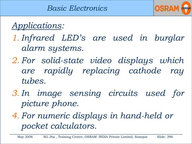 Basic Electronics
May 2006 SG Jha , Training Centre, OSRAM INDIA Private Limited, Sonepat Slide: 296
Basic Electronics
Applications:
1. Infrared LED’s are used in burglar
alarm systems.
2. For solid-state video displays which
are rapidly replacing cathode ray
tubes.
3. In image sensing circuits used for
picture phone.
4. For numeric displays in hand-held or
pocket calculators.
