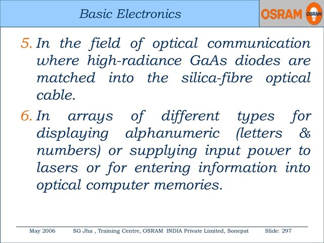 Basic Electronics
May 2006 SG Jha , Training Centre, OSRAM INDIA Private Limited, Sonepat Slide: 297
Basic Electronics
5. In the field of optical communication
where high-radiance GaAs diodes are
matched into the silica-fibre optical
cable.
6. In arrays of different types for
displaying alphanumeric (letters &
numbers) or supplying input power to
lasers or for entering information into
optical computer memories.
