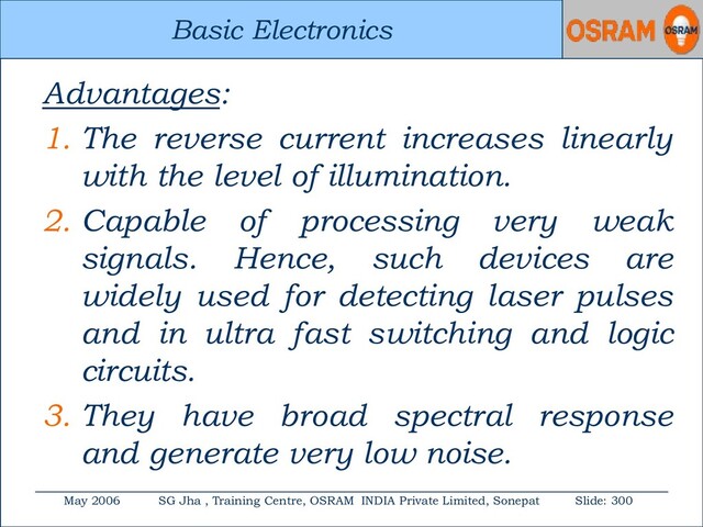 Basic Electronics
May 2006 SG Jha , Training Centre, OSRAM INDIA Private Limited, Sonepat Slide: 300
Basic Electronics
Advantages:
1. The reverse current increases linearly
with the level of illumination.
2. Capable of processing very weak
signals. Hence, such devices are
widely used for detecting laser pulses
and in ultra fast switching and logic
circuits.
3. They have broad spectral response
and generate very low noise.
