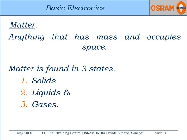 Basic Electronics
May 2006 SG Jha , Training Centre, OSRAM INDIA Private Limited, Sonepat Slide: 4
Basic Electronics
Matter:
Anything that has mass and occupies
space.
Matter is found in 3 states.
1. Solids
2. Liquids &
3. Gases.
