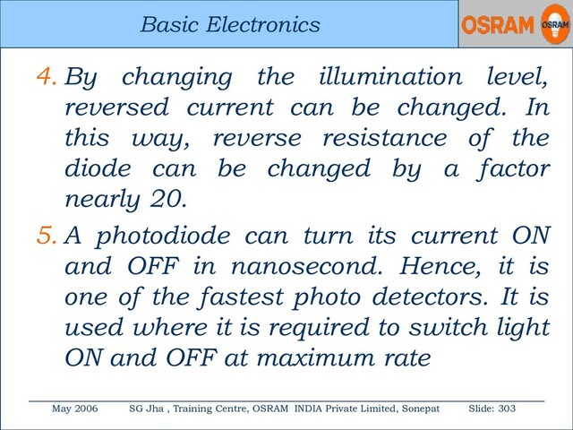 Basic Electronics
May 2006 SG Jha , Training Centre, OSRAM INDIA Private Limited, Sonepat Slide: 303
Basic Electronics
4. By changing the illumination level,
reversed current can be changed. In
this way, reverse resistance of the
diode can be changed by a factor
nearly 20.
5. A photodiode can turn its current ON
and OFF in nanosecond. Hence, it is
one of the fastest photo detectors. It is
used where it is required to switch light
ON and OFF at maximum rate

