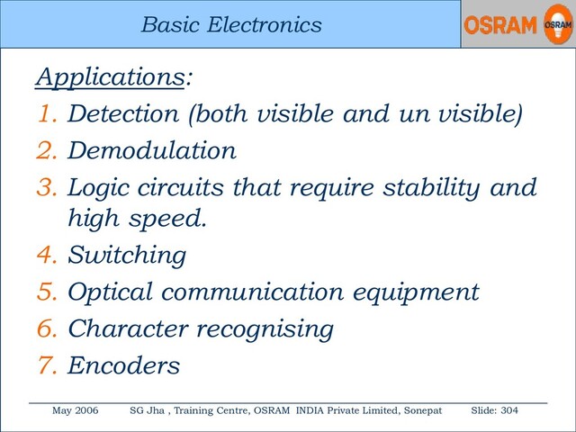 Basic Electronics
May 2006 SG Jha , Training Centre, OSRAM INDIA Private Limited, Sonepat Slide: 304
Basic Electronics
Applications:
1. Detection (both visible and un visible)
2. Demodulation
3. Logic circuits that require stability and
high speed.
4. Switching
5. Optical communication equipment
6. Character recognising
7. Encoders
