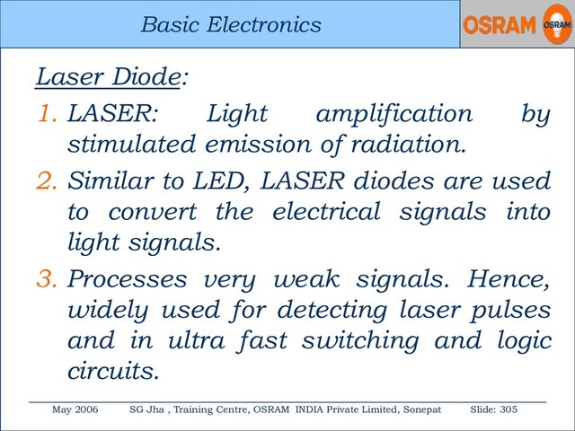 Basic Electronics
May 2006 SG Jha , Training Centre, OSRAM INDIA Private Limited, Sonepat Slide: 305
Basic Electronics
Laser Diode:
1. LASER: Light amplification by
stimulated emission of radiation.
2. Similar to LED, LASER diodes are used
to convert the electrical signals into
light signals.
3. Processes very weak signals. Hence,
widely used for detecting laser pulses
and in ultra fast switching and logic
circuits.

