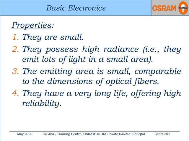 Basic Electronics
May 2006 SG Jha , Training Centre, OSRAM INDIA Private Limited, Sonepat Slide: 307
Basic Electronics
Properties:
1. They are small.
2. They possess high radiance (i.e., they
emit lots of light in a small area).
3. The emitting area is small, comparable
to the dimensions of optical fibers.
4. They have a very long life, offering high
reliability.
