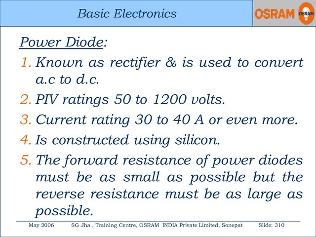 Basic Electronics
May 2006 SG Jha , Training Centre, OSRAM INDIA Private Limited, Sonepat Slide: 310
Basic Electronics
Power Diode:
1. Known as rectifier & is used to convert
a.c to d.c.
2. PIV ratings 50 to 1200 volts.
3. Current rating 30 to 40 A or even more.
4. Is constructed using silicon.
5. The forward resistance of power diodes
must be as small as possible but the
reverse resistance must be as large as
possible.

