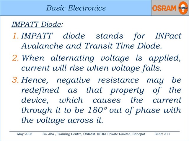 Basic Electronics
May 2006 SG Jha , Training Centre, OSRAM INDIA Private Limited, Sonepat Slide: 311
Basic Electronics
IMPATT Diode:
1. IMPATT diode stands for INPact
Avalanche and Transit Time Diode.
2. When alternating voltage is applied,
current will rise when voltage falls.
3. Hence, negative resistance may be
redefined as that property of the
device, which causes the current
through it to be 180 out of phase with
the voltage across it.
